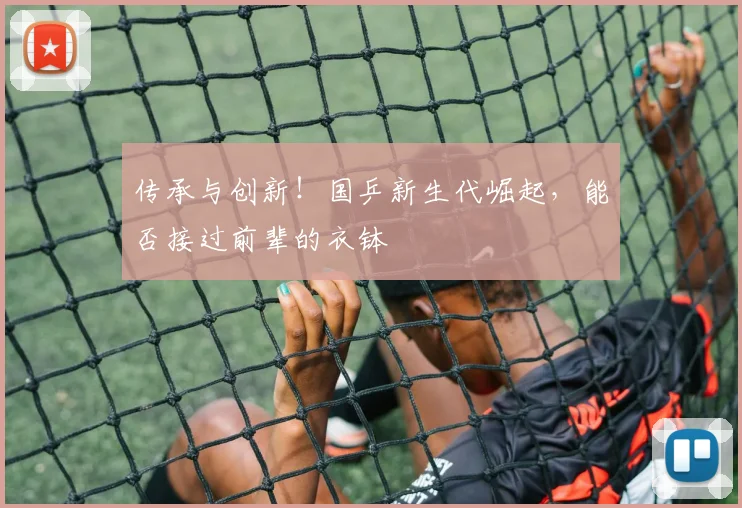 传承与创新!国乒新生代崛起,能否接过前辈的衣钵