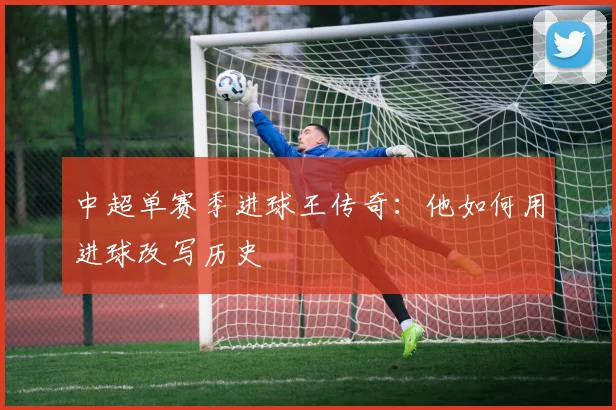 中超单赛季进球王传奇:他如何用进球改写历史