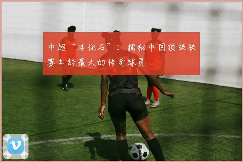 中超“活化石”:揭秘中国顶级联赛年龄最大的传奇球员