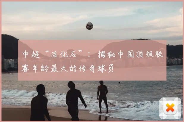 中超“活化石”：揭秘中国顶级联赛年龄最大的传奇球员