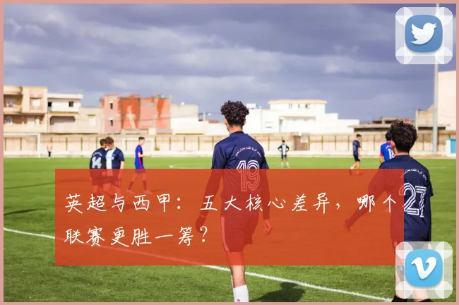 英超与西甲:五大核心差异,哪个联赛更胜一筹?