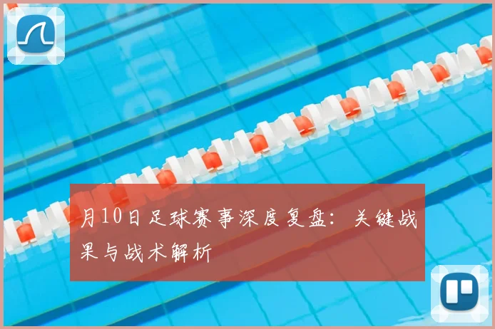 月10日足球赛事深度复盘:关键战果与战术解析