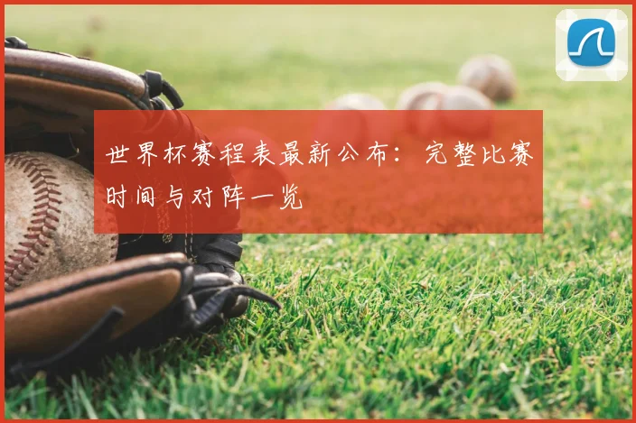 世界杯赛程表最新公布:完整比赛时间与对阵一览